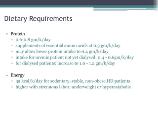 Dietary Requirements
• Protein
▫ 0.6-0.8 gm/k/day
▫ supplements of essential amino acids at 0.3 gm/k/day
▫ may allow lower protein intake to 0.4 gm/k/day
▫ intake for uremic patient not yet dialysed: 0.4 - 0.6gm/k/day
▫ for dialysed patients: increase to 1.0 - 1.2 gm/k/day
• Energy
▫ 35 kcal/k/day for sedentary, stable, non-obese HD patients
▫ higher with strenuous labor, underweight or hypercatabolic
 