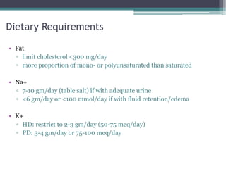 Dietary Requirements
• Fat
▫ limit cholesterol <300 mg/day
▫ more proportion of mono- or polyunsaturated than saturated
• Na+
▫ 7-10 gm/day (table salt) if with adequate urine
▫ <6 gm/day or <100 mmol/day if with fluid retention/edema
• K+
▫ HD: restrict to 2-3 gm/day (50-75 meq/day)
▫ PD: 3-4 gm/day or 75-100 meq/day
 