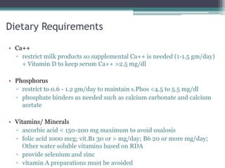 Dietary Requirements
• Ca++
▫ restrict milk products so supplemental Ca++ is needed (1-1.5 gm/day)
+ Vitamin D to keep serum Ca++ >2.5 mg/dl
• Phosphorus
▫ restrict to 0.6 - 1.2 gm/day to maintain s.Phos <4.5 to 5.5 mg/dl
▫ phosphate binders as needed such as calcium carbonate and calcium
acetate
• Vitamins/ Minerals
▫ ascorbic acid < 150-200 mg maximum to avoid oxalosis
▫ folic acid 1000 mcg; vit.B1 30 or > mg/day; B6 20 or more mg/day;
Other water soluble vitamins based on RDA
▫ provide selenium and zinc
▫ vitamin A preparations must be avoided
 