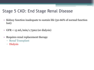 Stage 5 CKD: End Stage Renal Disease
• Kidney function inadequate to sustain life (50-66% of normal function
lost)
• GFR < 15 mL/min/1.73m2 (or dialysis)
• Requires renal replacement therapy
▫ Renal Transplant
▫ Dialysis
 