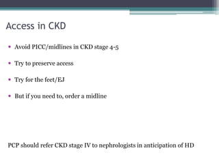Access in CKD
 Avoid PICC/midlines in CKD stage 4-5
 Try to preserve access
 Try for the feet/EJ
 But if you need to, order a midline
PCP should refer CKD stage IV to nephrologists in anticipation of HD
 