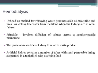 Hemodialysis
• Defined as method for removing waste products such as creatinine and
urea , as well as free water from the blood when the kidneys are in renal
failure
• Principle - involves diffusion of solutes across a semipermeable
membrane
• The process uses artificial kidney to remove waste product
• Artificial kidney contains a number of tubes with semi permeable lining,
suspended in a tank filled with dialysing fluid
 