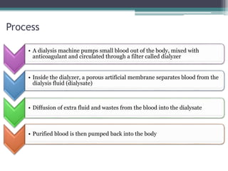 Process
• A dialysis machine pumps small blood out of the body, mixed with
anticoagulant and circulated through a filter called dialyzer
• Inside the dialyzer, a porous artificial membrane separates blood from the
dialysis fluid (dialysate)
• Diffusion of extra fluid and wastes from the blood into the dialysate
• Purified blood is then pumped back into the body
 
