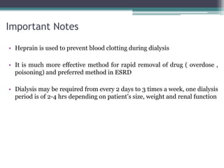 Important Notes
• Heprain is used to prevent blood clotting during dialysis
• It is much more effective method for rapid removal of drug ( overdose ,
poisoning) and preferred method in ESRD
• Dialysis may be required from every 2 days to 3 times a week, one dialysis
period is of 2-4 hrs depending on patient’s size, weight and renal function
 
