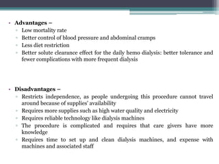 • Advantages –
▫ Low mortality rate
▫ Better control of blood pressure and abdominal cramps
▫ Less diet restriction
▫ Better solute clearance effect for the daily hemo dialysis: better tolerance and
fewer complications with more frequent dialysis
• Disadvantages –
▫ Restricts independence, as people undergoing this procedure cannot travel
around because of supplies' availability
▫ Requires more supplies such as high water quality and electricity
▫ Requires reliable technology like dialysis machines
▫ The procedure is complicated and requires that care givers have more
knowledge
▫ Requires time to set up and clean dialysis machines, and expense with
machines and associated staff
 