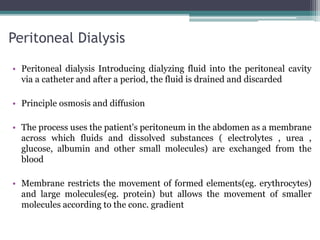 Peritoneal Dialysis
• Peritoneal dialysis Introducing dialyzing fluid into the peritoneal cavity
via a catheter and after a period, the fluid is drained and discarded
• Principle osmosis and diffusion
• The process uses the patient's peritoneum in the abdomen as a membrane
across which fluids and dissolved substances ( electrolytes , urea ,
glucose, albumin and other small molecules) are exchanged from the
blood
• Membrane restricts the movement of formed elements(eg. erythrocytes)
and large molecules(eg. protein) but allows the movement of smaller
molecules according to the conc. gradient
 