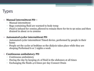 Types
• Manual intermittent PD –
▫ Manual intermittent
▫ Bags containing fluid are warmed to body temp
▫ Fluid is infused for 10mins,allowed to remain there for 60 to 90 mins and then
drained in about 10 to 20mins
• Automated cycler intermittent PD
▫ Automated cycler intermittent Timed device, performed by people in their
home
▫ People set the cycler at bedtime so the dialysis takes place while they are
sleeping Performed 6 or 7 nights a week
• Continuous ambulatory PD
▫ Continuous ambulatory
▫ During the day by keeping 2L of fluid in the abdomen at all times
▫ Exchanging the fluids 4-6 times per day Connect Drain
 