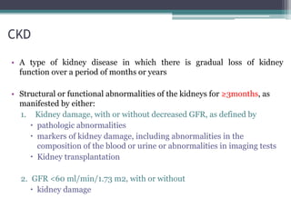CKD
• A type of kidney disease in which there is gradual loss of kidney
function over a period of months or years
• Structural or functional abnormalities of the kidneys for ≥3months, as
manifested by either:
1. Kidney damage, with or without decreased GFR, as defined by
 pathologic abnormalities
 markers of kidney damage, including abnormalities in the
composition of the blood or urine or abnormalities in imaging tests
 Kidney transplantation
2. GFR <60 ml/min/1.73 m2, with or without
 kidney damage
 