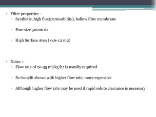 • Filter properties –
▫ Synthetic, high flux(permeability), hollow fibre membrane
▫ Pore size 50000 da
▫ High Surface Area ( 0.6-1.2 m2)
• Notes –
▫ Flow rate of 20-35 ml/kg/hr is usually required
▫ No benefit shown with higher flow rate, more expensive
▫ Although higher flow rate may be used if rapid solute clearance is necessary
 