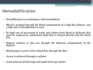 Hemodiafiltration
• Hemofiltration in combination with hemodialysis
• Blood is pumped through the blood compartment of a high flux dialyzer, and
a high rate of ultrafiltration is used
• So high rate of movement of water and solutes from blood to dialysate that
must be replaced by substitution fluid that is infused directly into the blood
line
• Dialysis solution is also run through the dialysate compartment of the
dialyzer
• Blood pump is used to drive blood flow through the filter
• Access is achieved through a catheter
• Good removal of both large and small mole.wgt solutes
 