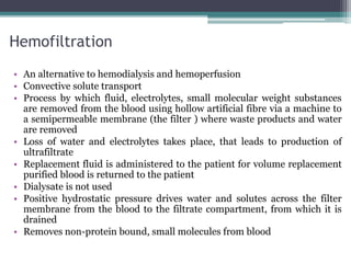 Hemofiltration
• An alternative to hemodialysis and hemoperfusion
• Convective solute transport
• Process by which fluid, electrolytes, small molecular weight substances
are removed from the blood using hollow artificial fibre via a machine to
a semipermeable membrane (the filter ) where waste products and water
are removed
• Loss of water and electrolytes takes place, that leads to production of
ultrafiltrate
• Replacement fluid is administered to the patient for volume replacement
purified blood is returned to the patient
• Dialysate is not used
• Positive hydrostatic pressure drives water and solutes across the filter
membrane from the blood to the filtrate compartment, from which it is
drained
• Removes non-protein bound, small molecules from blood
 