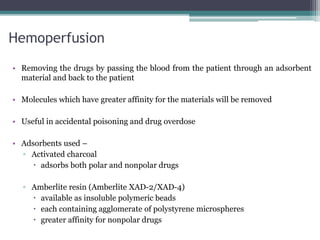 Hemoperfusion
• Removing the drugs by passing the blood from the patient through an adsorbent
material and back to the patient
• Molecules which have greater affinity for the materials will be removed
• Useful in accidental poisoning and drug overdose
• Adsorbents used –
▫ Activated charcoal
 adsorbs both polar and nonpolar drugs
▫ Amberlite resin (Amberlite XAD-2/XAD-4)
 available as insoluble polymeric beads
 each containing agglomerate of polystyrene microspheres
 greater affinity for nonpolar drugs
 