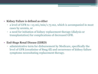 • Kidney Failure is defined as either
▫ a level of GFR to <15 mL/min/1.73 m2, which is accompanied in most
cases by uremia, or
▫ a need for initiation of kidney replacement therapy (dialysis or
transplantation) for complications of decreased GFR.
• End-Stage Renal Disease (ESRD)
▫ administrative term for disbursement by Medicare, specifically the
level of GFR (creatinine of 8mg/dl) and occurrence of kidney failure
symptoms necessitating replacement therapy.
 