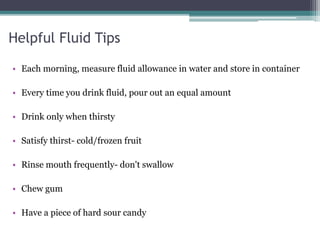 Helpful Fluid Tips
• Each morning, measure fluid allowance in water and store in container
• Every time you drink fluid, pour out an equal amount
• Drink only when thirsty
• Satisfy thirst- cold/frozen fruit
• Rinse mouth frequently- don't swallow
• Chew gum
• Have a piece of hard sour candy
 