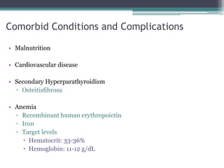 Comorbid Conditions and Complications
• Malnutrition
• Cardiovascular disease
• Secondary Hyperparathyroidism
▫ Osteitisfibrosa
• Anemia
▫ Recombinant human erythropoietin
▫ Iron
▫ Target levels
 Hematocrit: 33-36%
 Hemoglobin: 11-12 g/dL
 