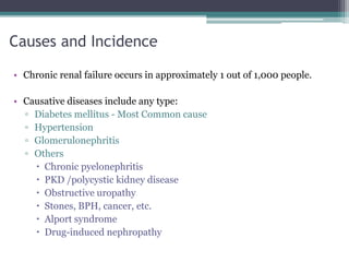 Causes and Incidence
• Chronic renal failure occurs in approximately 1 out of 1,000 people.
• Causative diseases include any type:
▫ Diabetes mellitus - Most Common cause
▫ Hypertension
▫ Glomerulonephritis
▫ Others
 Chronic pyelonephritis
 PKD /polycystic kidney disease
 Obstructive uropathy
 Stones, BPH, cancer, etc.
 Alport syndrome
 Drug-induced nephropathy
 