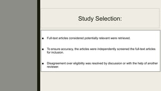 Study Selection:
■ Full-text articles considered potentially relevant were retrieved.
■ To ensure accuracy, the articles were independently screened the full-text articles
for inclusion.
■ Disagreement over eligibility was resolved by discussion or with the help of another
reviewer.
 
