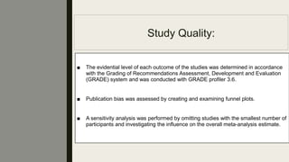 Study Quality:
■ The evidential level of each outcome of the studies was determined in accordance
with the Grading of Recommendations Assessment, Development and Evaluation
(GRADE) system and was conducted with GRADE proﬁler 3.6.
■ Publication bias was assessed by creating and examining funnel plots.
■ A sensitivity analysis was performed by omitting studies with the smallest number of
participants and investigating the inﬂuence on the overall meta-analysis estimate.
 
