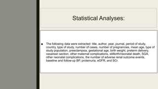 Statistical Analyses:
■ The following data were extracted: title, author, year, journal, period of study,
country, type of study, number of cases, number of pregnancies, mean age, type of
study population, preeclampsia, gestational age, birth weight, preterm delivery,
cesarean section, other maternal complications, stillbirth/neonatal death, SGA,
other neonatal complications, the number of adverse renal outcome events,
baseline and follow-up BP, proteinuria, eGFR, and SCr.
 