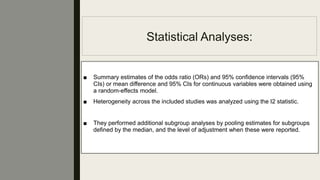 Statistical Analyses:
■ Summary estimates of the odds ratio (ORs) and 95% conﬁdence intervals (95%
CIs) or mean difference and 95% CIs for continuous variables were obtained using
a random-effects model.
■ Heterogeneity across the included studies was analyzed using the I2 statistic.
■ They performed additional subgroup analyses by pooling estimates for subgroups
deﬁned by the median, and the level of adjustment when these were reported.
 