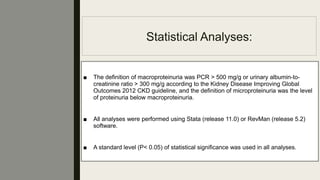 Statistical Analyses:
■ The deﬁnition of macroproteinuria was PCR > 500 mg/g or urinary albumin-to-
creatinine ratio > 300 mg/g according to the Kidney Disease Improving Global
Outcomes 2012 CKD guideline, and the deﬁnition of microproteinuria was the level
of proteinuria below macroproteinuria.
■ All analyses were performed using Stata (release 11.0) or RevMan (release 5.2)
software.
■ A standard level (P< 0.05) of statistical signiﬁcance was used in all analyses.
 