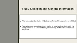 Study Selection and General Information:
■ They screened and evaluated 6372 citations, of which 143 were reviewed in full text.
■ Twenty-two were selected as relevant studies for our analysis, and one study that
was published as an American Society of Nephrology 2014 meeting abstract was
also added.
 