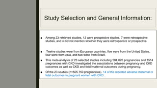 Study Selection and General Information:
■ Among 23 retrieved studies, 12 were prospective studies, 7 were retrospective
studies, and 4 did not mention whether they were retrospective or prospective.
■ Twelve studies were from European countries, ﬁve were from the United States,
four were from Asia, and two were from Brazil.
■ This meta-analysis of 23 selected studies including 504,826 pregnancies and 1514
pregnancies with CKD investigated the associations between pregnancy and CKD
outcomes as well as CKD and fetal/maternal outcomes during pregnancy.
■ Of the 23 studies (n=505,759 pregnancies), 14 of the reported adverse maternal or
fetal outcomes in pregnant women with CKD.
 