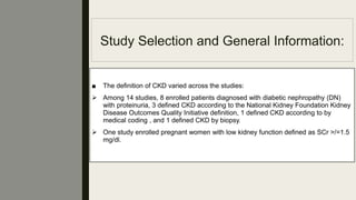 Study Selection and General Information:
■ The deﬁnition of CKD varied across the studies:
 Among 14 studies, 8 enrolled patients diagnosed with diabetic nephropathy (DN)
with proteinuria, 3 deﬁned CKD according to the National Kidney Foundation Kidney
Disease Outcomes Quality Initiative deﬁnition, 1 deﬁned CKD according to by
medical coding , and 1 deﬁned CKD by biopsy.
 One study enrolled pregnant women with low kidney function deﬁned as SCr >/=1.5
mg/dl.
 