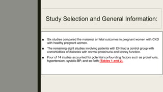 Study Selection and General Information:
■ Six studies compared the maternal or fetal outcomes in pregnant women with CKD
with healthy pregnant women.
■ The remaining eight studies involving patients with DN had a control group with
comorbidities of diabetes with normal proteinuria and kidney function.
■ Four of 14 studies accounted for potential confounding factors such as proteinuria,
hypertension, systolic BP, and so forth (Tables 1 and 2).
 