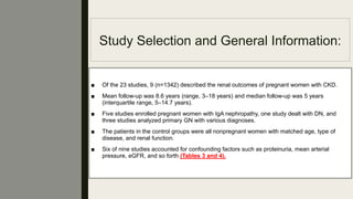 Study Selection and General Information:
■ Of the 23 studies, 9 (n=1342) described the renal outcomes of pregnant women with CKD.
■ Mean follow-up was 8.6 years (range, 3–18 years) and median follow-up was 5 years
(interquartile range, 5–14.7 years).
■ Five studies enrolled pregnant women with IgA nephropathy, one study dealt with DN, and
three studies analyzed primary GN with various diagnoses.
■ The patients in the control groups were all nonpregnant women with matched age, type of
disease, and renal function.
■ Six of nine studies accounted for confounding factors such as proteinuria, mean arterial
pressure, eGFR, and so forth (Tables 3 and 4).
 