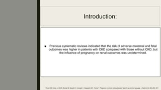 Introduction:
■ Previous systematic reviews indicated that the risk of adverse maternal and fetal
outcomes was higher in patients with CKD compared with those without CKD, but
the inﬂuence of pregnancy on renal outcomes was undetermined.
Piccoli GB, Conijn A, AttiniR, Biolcati M, Bossotti C, Consiglio V, Deagostini MC, Todros T: Pregnancy in chronic kidney disease: Need for a common language. J Nephrol 24: 282–299, 2011
 