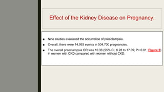 Effect of the Kidney Disease on Pregnancy:
■ Nine studies evaluated the occurrence of preeclampsia.
■ Overall, there were 14,993 events in 504,700 pregnancies.
■ The overall preeclampsia OR was 10.36 (95% CI, 6.28 to 17.09; P< 0.01; Figure 2)
in women with CKD compared with women without CKD.
 