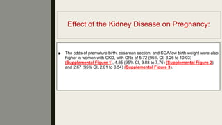 Effect of the Kidney Disease on Pregnancy:
■ The odds of premature birth, cesarean section, and SGA/low birth weight were also
higher in women with CKD, with ORs of 5.72 (95% CI, 3.26 to 10.03)
(Supplemental Figure 1), 4.85 (95% CI, 3.03 to 7.76) (Supplemental Figure 2),
and 2.67 (95% CI, 2.01 to 3.54) (Supplemental Figure 3).
 