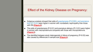 Effect of the Kidney Disease on Pregnancy:
■ Subgroup analysis showed that odds of preeclampsia (P=0.002), and premature
birth (P< 0.01) were higher in women with nondiabetic nephropathy than those
with DN (Figure 4).
■ The odds of preeclampsia (P=0.01) and premature delivery (P< 0.01) were higher
in women with macroproteinuria compared with those with microproteinuria
(Figure 4).
■ The identiﬁed between-study heterogeneity in failure of pregnancy (P=0.03) was
also caused by differences in sample size (Figure 4).
 