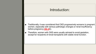 Introduction:
■ Traditionally, it was considered that CKD progressively worsens in pregnant
women, especially with serious pathologic changes or renal insufﬁciency
before pregnancy (42–44).
■ Therefore, women with CKD were usually advised to avoid gestation,
except for recipients of renal transplants with stable renal function.
 