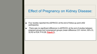 Effect of Pregnancy on Kidney Disease:
■ Four studies reported the eGFR/CCr at the end of follow-up point (452
participants).
■ There was no signiﬁcant difference in eGFR/CCr at the end of studies between
pregnant groups and nonpregnant groups (mean difference 2.91 ml/min; 95% CI,
22.42 to 8.24; P=0.28; Figure 7).
 