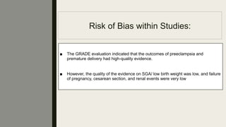 Risk of Bias within Studies:
■ The GRADE evaluation indicated that the outcomes of preeclampsia and
premature delivery had high-quality evidence.
■ However, the quality of the evidence on SGA/ low birth weight was low, and failure
of pregnancy, cesarean section, and renal events were very low
 