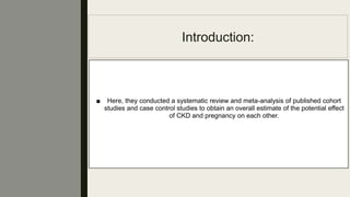 Introduction:
■ Here, they conducted a systematic review and meta-analysis of published cohort
studies and case control studies to obtain an overall estimate of the potential effect
of CKD and pregnancy on each other.
 