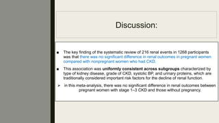 Discussion:
■ The key ﬁnding of the systematic review of 216 renal events in 1268 participants
was that there was no signiﬁcant difference in renal outcomes in pregnant women
compared with nonpregnant women who had CKD.
■ This association was uniformly consistent across subgroups characterized by
type of kidney disease, grade of CKD, systolic BP, and urinary proteins, which are
traditionally considered important risk factors for the decline of renal function.
 in this meta-analysis, there was no signiﬁcant difference in renal outcomes between
pregnant women with stage 1–3 CKD and those without pregnancy.
 