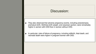 Discussion:
■ They also observed that adverse pregnancy events, including preeclampsia,
premature birth, SGA/low birth weight, and cesarean section, were remarkably
higher in women with CKD than in women without CKD.
■ In particular, risks of failure of pregnancy, including stillbirth, fetal death, and
neonatal death were higher in pregnant women with CKD.
 
