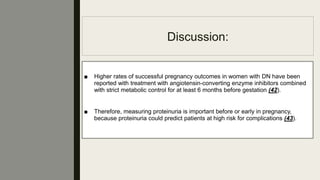 Discussion:
■ Higher rates of successful pregnancy outcomes in women with DN have been
reported with treatment with angiotensin-converting enzyme inhibitors combined
with strict metabolic control for at least 6 months before gestation (42).
■ Therefore, measuring proteinuria is important before or early in pregnancy,
because proteinuria could predict patients at high risk for complications (43).
 