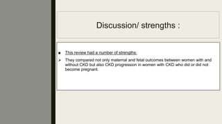 Discussion/ strengths :
■ This review had a number of strengths:
 They compared not only maternal and fetal outcomes between women with and
without CKD but also CKD progression in women with CKD who did or did not
become pregnant.
 