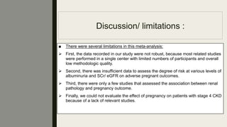 Discussion/ limitations :
■ There were several limitations in this meta-analysis:
 First, the data recorded in our study were not robust, because most related studies
were performed in a single center with limited numbers of participants and overall
low methodologic quality.
 Second, there was insufﬁcient data to assess the degree of risk at various levels of
albuminuria and SCr/ eGFR on adverse pregnant outcomes.
 Third, there were only a few studies that assessed the association between renal
pathology and pregnancy outcome.
 Finally, we could not evaluate the effect of pregnancy on patients with stage 4 CKD
because of a lack of relevant studies.
 