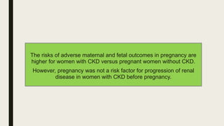 The risks of adverse maternal and fetal outcomes in pregnancy are
higher for women with CKD versus pregnant women without CKD.
However, pregnancy was not a risk factor for progression of renal
disease in women with CKD before pregnancy.
 