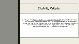 Eligibility Criteria:
■ They included cohort studies and case-control studies that reported maternal or
fetal outcomes in pregnant women with CKD and without CKD as a comparator
group who may or may not have had other comorbidities (e.g., diabetes mellitus) or
studies that reported renal outcomes in pregnant women with CKD and
nonpregnant women with CKD as a comparator group.
 