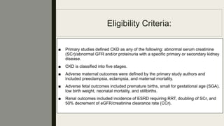 Eligibility Criteria:
■ Primary studies deﬁned CKD as any of the following: abnormal serum creatinine
(SCr)/abnormal GFR and/or proteinuria with a speciﬁc primary or secondary kidney
disease.
■ CKD is classiﬁed into ﬁve stages.
■ Adverse maternal outcomes were deﬁned by the primary study authors and
included preeclampsia, eclampsia, and maternal mortality.
■ Adverse fetal outcomes included premature births, small for gestational age (SGA),
low birth weight, neonatal mortality, and stillbirths.
■ Renal outcomes included incidence of ESRD requiring RRT, doubling of SCr, and
50% decrement of eGFR/creatinine clearance rate (CCr).
 