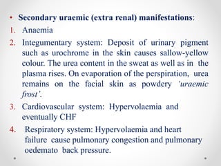 • Secondary uraemic (extra renal) manifestations:
1. Anaemia
2. Integumentary system: Deposit of urinary pigment
such as urochrome in the skin causes sallow-yellow
colour. The urea content in the sweat as well as in the
plasma rises. On evaporation of the perspiration, urea
remains on the facial skin as powdery ‘uraemic
frost’.
3. Cardiovascular system: Hypervolaemia and
eventually CHF
4. Respiratory system: Hypervolaemia and heart
failure cause pulmonary congestion and pulmonary
oedemato back pressure.
 