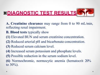 DIAGNOSTIC TEST RESULTS
A. Creatinine clearance may range from 0 to 90 mL/min,
reflecting renal impairment.
B. Blood tests typically show
(1) Elevated BUN and serum creatinine concentration.
(2) Reduced arterial pH and bicarbonate concentration.
(3) Reduced serum calcium level.
(4) Increased serum potassium and phosphate levels.
(5) Possible reduction in the serum sodium level.
(6) Normochromic, normocytic anemia (hematocrit 20%
to 30%).
 