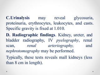 C.Urinalysis may reveal glycosuria,
proteinuria, erythrocytes, leukocytes, and casts.
Specific gravity is fixed at 1.010.
D. Radiographic findings. Kidney, ureter, and
bladder radiography, IV pyelography, renal
scan, renal arteriography, and
nephrotomography may be performed.
Typically, these tests reveals mall kidneys (less
than 8 cm in length).
 