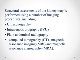 Structural assessments of the kidney may be
performed using a number of imaging
procedures, including:
• Ultrasonography
• Intravenous urography (IVU)
• Plain abdominal radiography
• computed tomography (CT), magnetic
resonance imaging (MRI) and magnetic
resonance angiography (MRA).
 